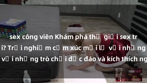 sex công viên Khám phá thế giới sex trực tuyến: Hơn tuổi? Trải nghiệm cảm xúc mới lạ với những trò chơi độc đáo và kích thích người lớn