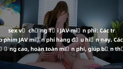 sex vợ chồng Tải JAV miễn phí: Các trang web cung cấp phim JAV miễn phí hàng đầu hiện nay. Các tác phẩm chất lượng cao, hoàn toàn miễn phí, giúp bạn thỏa mãn niềm đam mê mà không tốn kém.