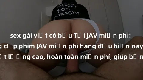 sex gái việt có bầu Tải JAV miễn phí: Các trang web cung cấp phim JAV miễn phí hàng đầu hiện nay. Các tác phẩm chất lượng cao, hoàn toàn miễn phí, giúp bạn thỏa mãn niềm đam mê mà không tốn kém.