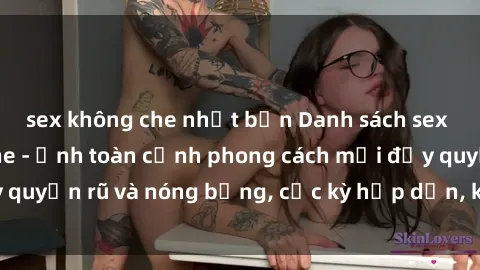 sex không che nhật bản Danh sách sex Việt Nam không che - Ảnh toàn cảnh phong cách mới đầy quyến rũ và nóng bỏng, cực kỳ hấp dẫn, không thể bỏ qua!