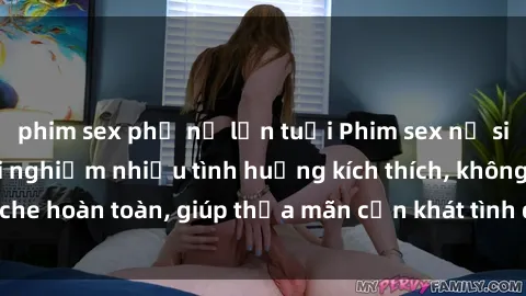 phim sex phụ nữ lớn tuổi Phim sex nữ sinh mới nhất: Trải nghiệm nhiều tình huống kích thích, không che hoàn toàn, giúp thỏa mãn cơn khát tình dục của các bạn trẻ