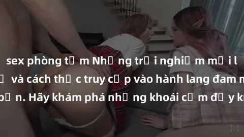 sex phòng tắm Những trải nghiệm mới lạ với sex tập thể và cách thức truy cập vào hành lang đam mê của bạn. Hãy khám phá những khoái cảm đầy kích thích với tập thể hấp dẫn!