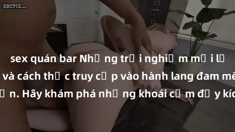 sex quán bar Những trải nghiệm mới lạ với sex tập thể và cách thức truy cập vào hành lang đam mê của bạn. Hãy khám phá những khoái cảm đầy kích thích với tập thể hấp dẫn!