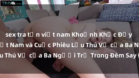 sex tra tấn việt nam Khoảnh Khắc Đầy Kịch Tính: Sex  Việt Nam và Cuộc Phiêu Lưu Thú Vị của Ba Người Trẻ Trong Đêm Say Đắm