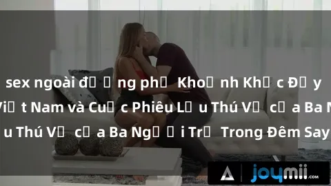 sex ngoài đường phố Khoảnh Khắc Đầy Kịch Tính: Sex  Việt Nam và Cuộc Phiêu Lưu Thú Vị của Ba Người Trẻ Trong Đêm Say Đắm