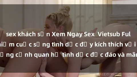 sex khách sạn Xem Ngay Sex  Vietsub Full HD - Cùng trải nghiệm cuộc sống tình dục đầy kích thích với những cảnh quan hệ tình dục độc đáo và mãnh liệt trong bộ phim này!