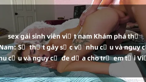 sex gái sinh viên việt nam Khám phá thế giới sex loli Việt Nam: Sự thật gây sốc về nhu cầu và nguy cơ đe dọa cho trẻ em tại Việt Nam