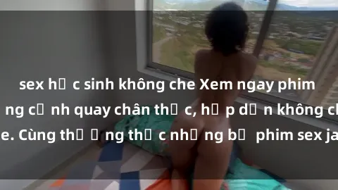sex học sinh không che Xem ngay phim sex jav HD với những cảnh quay chân thực, hấp dẫn không che. Cùng thưởng thức những bộ phim sex jav HD hot nhất hiện nay!
