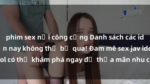phim sex nơi công cộng Danh sách các idol JAV hot nhất hiện nay không thể bỏ qua! Đam mê sex jav idol có thể khám phá ngay để thỏa mãn nhu cầu giải trí của mình!